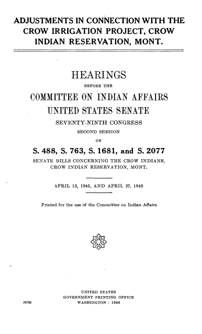handle is hein.cbhear/wcrpt0001 and id is 1 raw text is: 


ADJUSTMENTS IN CONNECTION WITH THE

   CROW   IRRIGATION PROJECT, CROW

      INDIAN RESERVATION, MONT.






               HEARINGS

                  BEFORE THE

    COMMITTEE ON INDIAN AFFAIRS

         UNITED STATES SENATE

           SEVENTY-NINTH CONGRESS
                 SECOND SESSION

                     ON

     S. 488, S. 763, S. 1681, and S. 2077

     SENATE BILLS CONCERNING THE CROW INDIANS,
          CROW INDIAN RESERVATION, MONT.


          APRIL 13, 1945, AND APRIL 27, 1946



       Printed for the use of the Committee on Indian Affairs
















                  UNITED STATES
             GOVERNMENT PRINTING OFFICE
   8878          WASHINGTON : 1946


