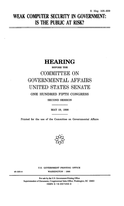 handle is hein.cbhear/wcsg0001 and id is 1 raw text is: S. Hrg. 105-609
WEAK COMPUTER SECURITY IN GOVERNMENT:
IS THE PUBLIC AT RISK?

HEARING
BEFORE THE
COMMITTEE ON
GOVERNMENTAL AFFAIRS
UNITED STATES SENATE

ONE HUNDRED FIFTH CONGRESS
SECOND SESSION
MAY 19, 1998
Printed for the use of the Committee on Governmental Affairs
U.S. GOVERNMENT PRINTING OFFICE
49-530cc                    WASHINGTON : 1998
For sale by the U.S. Government Printing Office
Superintendent of Documents, Congressional Sales Office, Washington, DC 20402
ISBN 0-16-057456-0


