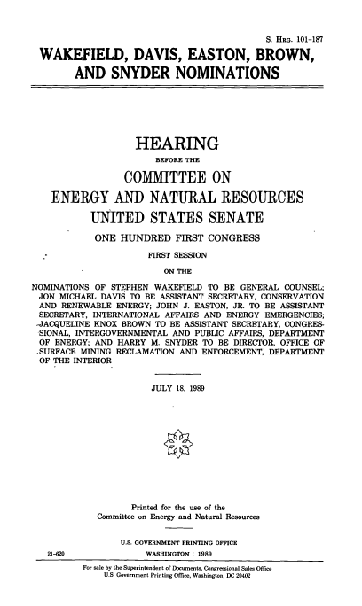 handle is hein.cbhear/wdebsnoms0001 and id is 1 raw text is: S. HRG. 101-187
WAKEFIELD, DAVIS, EASTON, BROWN,
AND SNYDER NOMINATIONS

HEARING
BEFORE THE
COMMITTEE ON
ENERGY AND NATURAL RESOURCES
UNITED STATES SENATE
ONE HUNDRED FIRST CONGRESS
FIRST SESSION
ON THE
NOMINATIONS OF STEPHEN WAKEFIELD TO BE GENERAL COUNSEL;
JON MICHAEL DAVIS TO BE ASSISTANT SECRETARY, CONSERVATION
AND RENEWABLE ENERGY; JOHN J. EASTON, JR. TO BE ASSISTANT
SECRETARY, INTERNATIONAL AFFAIRS AND ENERGY EMERGENCIES;
,JACQUELINE KNOX BROWN TO BE ASSISTANT SECRETARY, CONGRES-
SIONAL, INTERGOVERNMENTAL AND PUBLIC AFFAIRS, DEPARTMENT
OF ENERGY; AND HARRY M. SNYDER TO BE DIRECTOR, OFFICE OF
,SURFACE MINING RECLAMATION AND ENFORCEMENT, DEPARTMENT
OF THE INTERIOR

21-620

JULY 18, 1989
Printed for the use of the
Committee on Energy and Natural Resources
U.S. GOVERNMENT PRINTING OFFICE
WASHINGTON : 1989

For sale by the Superintendent of Documents, Congressional Sales Office
U.S. Government Printing Office, Washington, DC 20402


