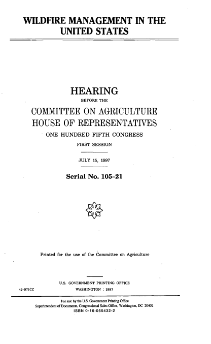 handle is hein.cbhear/wdfmus0001 and id is 1 raw text is: WILDFIRE MANAGEMENT IN THE
UNITED STATES

HEARING
BEFORE THE
COMMITTEE ON AGRICULTURE
HOUSE OF REPRESENTATIVES
ONE HUNDRED FIFTH CONGRESS
FIRST SESSION
JULY 15, 1997
Serial No. 105-21
Printed for the use of the Committee on Agriculture

U.S. GOVERNMENT PRINTING OFFICE
WASHINGTON : 1997

42-971CC

For sale by the U.S. Government Printing Office
Superintendent of Documents, Congressional Sales Office, Washington, DC 20402
ISBN 0-16-055432-2


