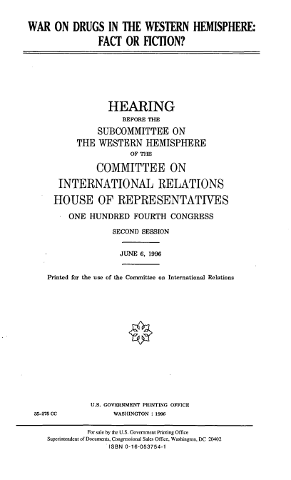 handle is hein.cbhear/wdwhff0001 and id is 1 raw text is: WAR ON DRUGS IN THE WESTERN HEMISPHERE:
FACT OR FICTION?

HEARING
BEFORE THE
SUBCOMMITTEE ON
THE WESTERN HEMISPHERE
OF THE
COMMITTEE ON
INTERNATIONAL RELATIONS
HOUSE OF REPRESENTATIVES
ONE HUNDRED FOURTH CONGRESS
SECOND SESSION

JUNE 6, 1996

Printed for the use of the Committee on International Relations

35-275 CC

U.S. GOVERNMENT PRINTING OFFICE
WASHINGTON : 1996

For sale by the U.S. Government Printing Office
Superintendent of Documents, Congressional Sales Office, Washington, DC 20402
ISBN 0-16-053754-1


