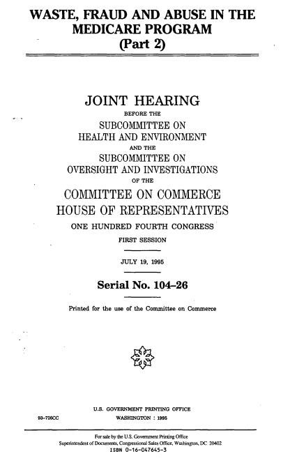 handle is hein.cbhear/wfamp0001 and id is 1 raw text is: WASTE, FRAUD AND ABUSE IN THE
MEDICARE PROGRAM
(Part 2)

JOINT HEARING
BEFORE THE
SUBCOMMITTEE ON
HEALTH AND ENVIRONMENT
AND THE
SUBCOMMITTEE ON
OVERSIGHT AND INVESTIGATIONS
OF THE
COMMITTEE ON COMMERCE
HOUSE OF REPRESENTATIVES
ONE HUNDRED FOURTH CONGRESS
FIRST SESSION
JULY 19, 1995
Serial No. 104-26
Printed for the use of the Committee on Commerce

93-726CC

U.S. GOVERNMENT PRINTING OFFICE
WASHINGTON : 1995

For sale by the U.S. Government Printing Office
Superintendent of Documents, Congressional Sales Office, Washington, DC 20402
ISBN 0-16-047645-3


