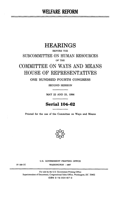 handle is hein.cbhear/wfref0001 and id is 1 raw text is: WELFARE REFORM
HEARINGS
BEFORE THE
SUBCOMMITTEE ON HUMAN RESOURCES
OF THE
COMMITTEE ON WAYS AND MEANS
HOUSE OF REPRESENTATIVES
ONE HUNDRED FOURTH CONGRESS
SECOND SESSION
MAY 22 AND 23, 1996
Serial 104-62
Printed for the use of the Committee on Ways and Means
O
U.S. GOVERNMENT PRINTING OFFICE
37-329 CC             WASHINGTON : 1997
For sale by the U.S. Government Printing Office
Superintendent of Documents, Congressional Sales Office, Washington, DC 20402
ISBN 0-16-054167-0


