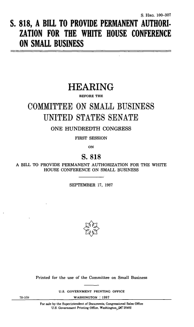 handle is hein.cbhear/whcsb0001 and id is 1 raw text is: S. HRo. 100-307
S. 818, A BILL TO PROVIDE PERMANENT AUTHORI-
ZATION FOR THE WHITE HOUSE CONFERENCE
ON SMALL BUSINESS

HEARING
BEFORE THE
COMMITTEE ON SMALL BUSINESS
UNITED STATES SENATE
ONE HUNDREDTH CONGRESS
FIRST SESSION
ON
S. 818
A BILL TO PROVIDE PERMANENT AUTHORIZATION FOR THE WHITE
HOUSE CONFERENCE ON SMALL BUSINESS

78-559

SEPTEMBER 17, 1987
Printed for the use of the Committee on Small Business
U.S. GOVERNMENT PRINTING OFFICE
WASHINGTON : 1987
For sale by the Superintendent of Documents, Congressional Sales Office
U.S. Government Printing Office, WashingtonDC 20402



