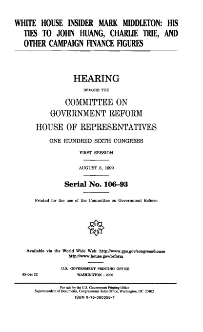 handle is hein.cbhear/whimm0001 and id is 1 raw text is: WHITE HOUSE INSIDER MARK MIDDLETON:
TIES TO JOHN HUANG, CHARLIE TRIE,
OTHER CAMPAIGN FINANCE FIGURES

HEARING
BEFORE THE
COMMITTEE ON
GOVERNMENT REFORM
HOUSE OF REPRESENTATIVES
ONE HUNDRED SIXTH CONGRESS
FIRST SESSION
AUGUST 5, 1999
Serial No. 106-93
Printed for the use of the Committee on Government Reform
Available via the World Wide Web: http//www.gpo.gov/congress/house
http://www.house.gov/reform

63-044 CC

U.S. GOVERNMENT PRINTING OFFICE
WASHINGTON : 2000

HIS
AND

For sale by the U.S. Government Printing Office
Superintendent of Documents, Congressional Sales Office, Washington, DC 20402
ISBN 0-16-060358-7


