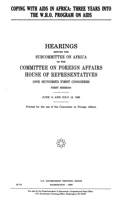 handle is hein.cbhear/whoaids0001 and id is 1 raw text is: COPING WITH AIDS IN AFRICA: THREE YEARS INTO
THE W.H.O. PROGRAM ON AIDS

HEARINGS
BEFORE THE
SUBCOMMITTEE ON AFRICA
OF THE
COMMITTEE ON FOREIGN AFFAIRS
HOUSE OF REPRESENTATIVES
ONE HUNDRED FIRST CONGRESS
FIRST SESSION
JUNE 14 AND JULY 19, 1989
Printed for the use of the Committee on Foreign Affairs

U.S. GOVERNMENT PRINTING OFFICE
WASHINGTON :1990

28-735

For sale by the Superintendent of Documents, Congressional Sales Office
U.S. Government Printing Office, Washington, DC 20402



