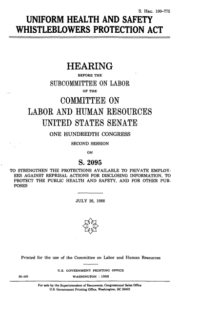 handle is hein.cbhear/whstlproa0001 and id is 1 raw text is: S. HRG. 100-775
UNIFORM HEALTH AND SAFETY
WHISTLEBLOWERS PROTECTION ACT

HEARING
BEFORE THE
SUBCOMMITTEE ON LABOR
OF THE
COMMITTEE ON
LABOR AND HUMAN RESOURCES
UNITED STATES SENATE
ONE HUNDREDTH CONGRESS
SECOND SESSION
ON
S. 2095
TO STRENGTHEN THE PROTECTIONS AVAILABLE TO PRIVATE EMPLOY-
EES AGAINST REPRISAL ACTIONS FOR DISCLOSING INFORMATION, TO
PROTECT THE PUBLIC HEALTH AND SAFETY, AND FOR OTHER PUR-
POSES
JULY 26, 1988
Printed for the use of the Committee on Labor and Human Resources
U.S. GOVERNMENT PRINTING OFFICE
88-469             WASHINGTON : 1988

For sale by the Superintendent of Documents, Congressional Sales Office
U.S. Government Printing Office, Washington, DC 20402


