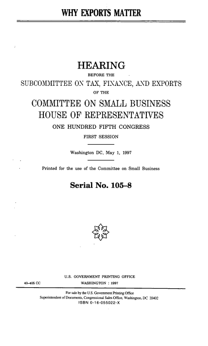 handle is hein.cbhear/whyexm0001 and id is 1 raw text is: WHY EXPORTS MATTER

HEARING
BEFORE THE
SUBCOMMITTEE ON TAX, FINANCE, AND EXPORTS
OF THE
COMMITTEE ON SMALL BUSINESS
HOUSE OF REPRESENTATIVES
ONE HUNDRED FIFTH CONGRESS
FIRST SESSION
Washington DC, May 1, 1997
Printed for the use of the Committee on Small Business
Serial No. 105-8
U.S. GOVERNMENT PRINTING OFFICE
40-405 CC              WASHINGTON : 1997
For sale by the U.S. Government Printing Office
Superintendent of Documents, Congressional Sales Office, Washington, DC 20402
ISBN 0-16-055022-X


