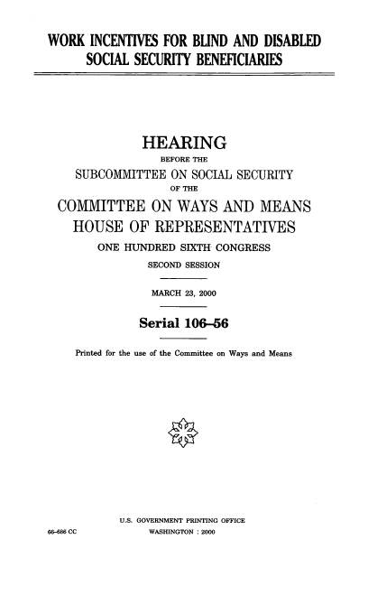 handle is hein.cbhear/wibdss0001 and id is 1 raw text is: WORK INCENTIVES FOR BLIND AND DISABLED
SOCIAL SECURITY BENEFICIARIES
HEARING
BEFORE THE
SUBCOMMITTEE ON SOCIAL SECURITY
OF THE
COMMITTEE ON WAYS AND MEANS
HOUSE OF REPRESENTATIVES
ONE HUNDRED SIXTH CONGRESS
SECOND SESSION
MARCH 23, 2000
Serial 106-56
Printed for the use of the Committee on Ways and Means
U.S. GOVERNMENT PRINTING OFFICE
66-686 CC      WASHINGTON : 2000


