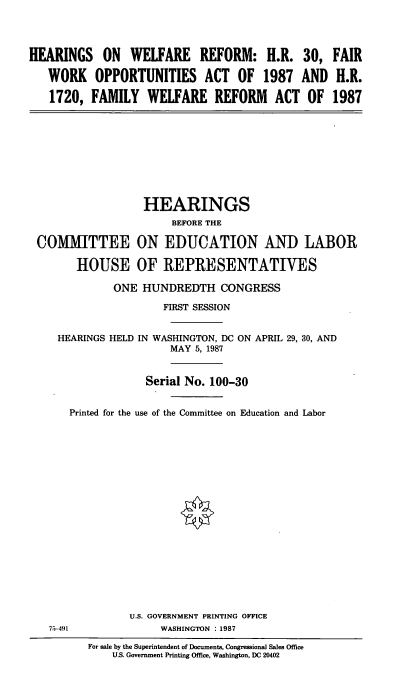 handle is hein.cbhear/wlfrfm0001 and id is 1 raw text is: HEARINGS ON WELFARE REFORM: H.R. 30, FAIR
WORK OPPORTUNITIES ACT OF 1987 AND H.R.
1720, FAMILY WELFARE REFORM ACT OF 1987

HEARINGS
BEFORE THE
COMMITTEE ON EDUCATION AND LABOR
HOUSE OF REPRESENTATIVES
ONE HUNDREDTH CONGRESS
FIRST SESSION
HEARINGS HELD IN WASHINGTON, DC ON APRIL 29, 30, AND
MAY 5, 1987
Serial No. 100-30
Printed for the use of the Committee on Education and Labor

U.S. GOVERNMENT PRINTING OFFICE
WASHINGTON : 1987

75-491

For sale by the Superintendent of Documents, Congressional Sales Office
U.S. Government Printing Office, Washington, DC 20402


