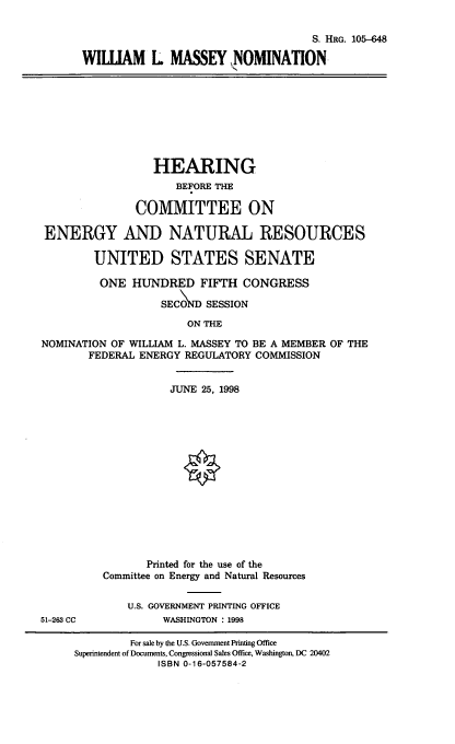 handle is hein.cbhear/wlmnom0001 and id is 1 raw text is: S. HRG. 105-648
WILLIAM L MASSEY NOMINATION
HEARING
BEFORE THE
COMMITTEE ON
ENERGY AND NATURAL RESOURCES
UNITED STATES SENATE
ONE HUNDRED FIFTH CONGRESS
SECOND SESSION
ON THE
NOMINATION OF WILLIAM L. MASSEY TO BE A MEMBER OF THE
FEDERAL ENERGY REGULATORY COMMISSION
JUNE 25, 1998
Printed for the use of the
Committee on Energy and Natural Resources
U.S. GOVERNMENT PRINTING OFFICE
51-263 CC            WASHINGTON : 1998
For sale by the U.S. Government Printing Office
Superintendent of Documents, Congressional Sales Office, Washington, DC 20402
ISBN 0-16-057584-2


