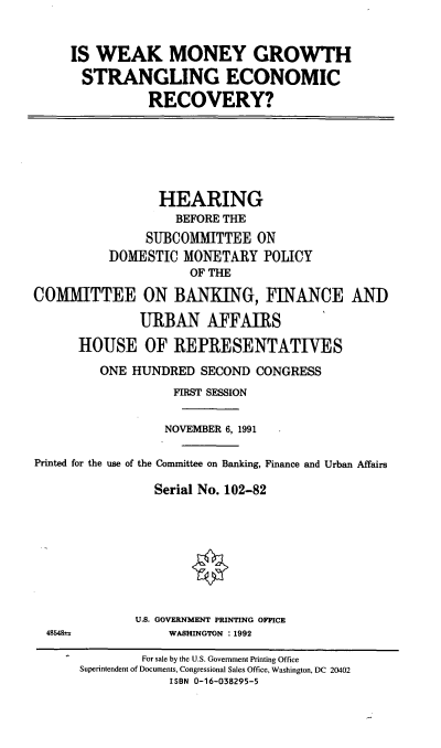 handle is hein.cbhear/wmgser0001 and id is 1 raw text is: IS WEAK MONEY GROWTH
STRANGLING ECONOMIC
RECOVERY?

HEARING
BEFORE THE
SUBCOMMITTEE ON
DOMESTIC MONETARY POLICY
OF THE
COMMITTEE ON BANKING, FINANCE ANT)
URBAN AFFAIRS
HOUSE OF REPRESENTATIVES
ONE HUNDRED SECOND CONGRESS
FIRST SESSION
NOVEMBER 6, 1991
Printed for the use of the Committee on Banking, Finance and Urban Affairs
Serial No. 102-82

U.S. GOVERNMENT PRINTING OFFICE
WASHINGTON :1992

48548±

For sale by the U.S. Government Printing Office
Superintendent of Documents, Congressional Sales Office, Washington, DC 20402
ISBN 0-16-038295-5


