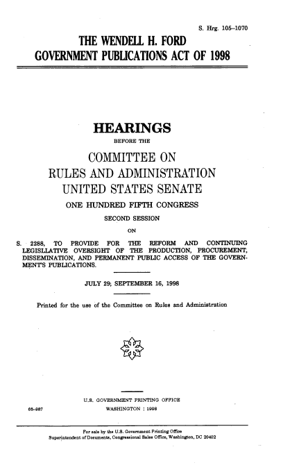 handle is hein.cbhear/wndfrd0001 and id is 1 raw text is: 


                                        S. Hrg. 105-1070

           THE WENDELL H. FORD

GOVERNMENT PUBLICATIONS ACT OF 1998


                   HEARINGS
                        BEFORE THE

                 COMMITTEE ON

        RULES AND ADMINISTRATION

           UNITED STATES SENATE

           ONE HUNDRED FIFTH CONGRESS

                     SECOND SESSION
                           ON

S. 2288, TO  PROVIDE  FOR  THE  REFORM   AND  CONTINUING
LEGISLLATIVE OVERSIGHT OF THE PRODUCTION, PROCUREMENT,
DISSEMINATION, AND PERMANENT PUBLIC ACCESS OF THE GOVERN-
MENTS PUBLICATIONS.

                 JULY 29; SEPTEMBER 16, 1998


     Printed for the use of the Committee on Rules and Administration












                U.S. GOVERNMENT PRINTING OFFICE
   65-987             WASHINGTON : 1998


                For sale by the U.S. Government Printing Office
        Superintendent of Documents, Congressional Sales Office, Washington, DC 20402


