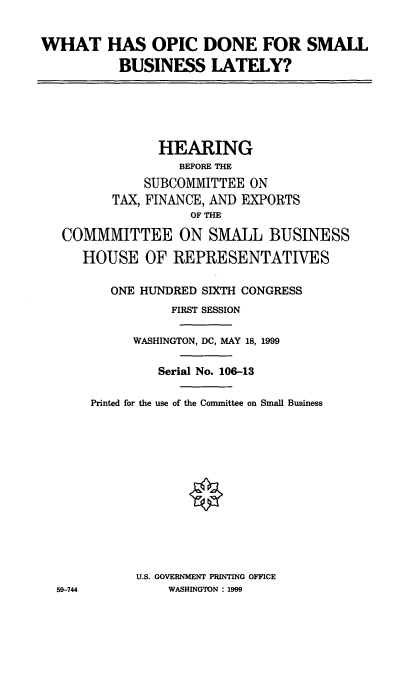 handle is hein.cbhear/wopicd0001 and id is 1 raw text is: WHAT HAS OPIC DONE FOR SMALL
BUSINESS LATELY?

HEARING
BEFORE THE
SUBCOMMITTEE ON
TAX, FINANCE, AND EXPORTS
OF THE
COMMMITTEE ON SMALL BUSINESS
HOUSE OF REPRESENTATIVES
ONE HUNDRED SIXTH CONGRESS
FIRST SESSION
WASHINGTON, DC, MAY 18, 1999
Serial No. 106-13
Printed for the use of the Committee on Small Business
U.S. GOVERNMENT PRINTING OFFICE
59-744            WASHINGTON : 1999


