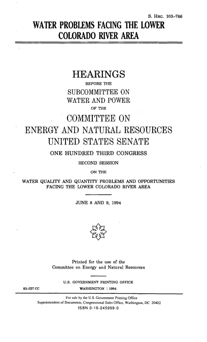 handle is hein.cbhear/wplco0001 and id is 1 raw text is: S. HRG. 103-766
WATER PROBLEMS FACING THE LOWER
COLORADO RIVER AREA

HEARINGS
BEFORE THE
SUBCOMMITTEE ON
WATER AND POWER
OF THE
COMMITTEE ON
ENERGY AND NATURAL RESOURCES
UNITED STATES SENATE
ONE HUNDRED THIRD CONGRESS
SECOND SESSION
ON THE
WATER QUALITY AND QUANTITY PROBLEMS AND OPPORTUNITIES
FACING THE LOWER COLORADO RIVER AREA

83-527 CC

JUNE 8 AND 9, 1994
Printed for the use of the
Committee on Energy and Natural Resources
U.S. GOVERNMENT PRINTING OFFICE
WASHINGTON : 1994

For sale by the U.S. Government Printing Office
Superintendent of Documents, Congressional Sales Office, Washington, DC 20402
ISBN 0-16-045999-0


