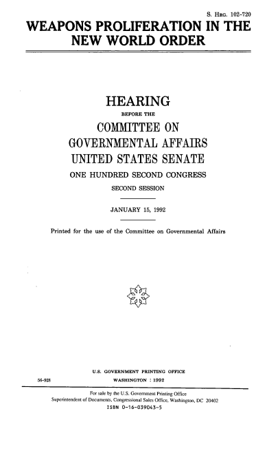 handle is hein.cbhear/wplfnw0001 and id is 1 raw text is: S. HRG. 102-720
WEAPONS PROLIFERATION IN THE
NEW WORLD ORDER

HEARING
BEFORE THE
COMITTEE ON
GOVERNMENTAL AFFAIRS
UNITED STATES SENATE
ONE HUNDRED SECOND CONGRESS
SECOND SESSION
JANUARY 15, 1992
Printed for the use of the Committee on Governmental Affairs

U.S. GOVERNMENT PRINTING OFFICE
WASHINGTON : 1992

56-928

For sale by the U.S. Government Printing Office
Superintendent of Documents, Congressional Sales Office, Washington, DC 20402
ISBN 0-16-039043-5


