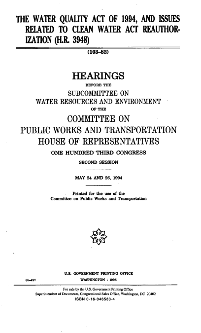 handle is hein.cbhear/wquac0001 and id is 1 raw text is: THE WATER QUAUTY ACT OF 1994, AND ISSUES
RELATED TO CLFAN WATER ACT REAUTHOR-
IZATION (H.R. 3948)
(103-82)
HEARINGS
BEFORE THE
SUBCOMMITTEE ON
WATER RESOURCES AND ENVIRONMENT
OF THE
COMMITTEE ON
PUBLIC WORKS AND TRANSPORTATION
HOUSE OF REPRESENTATIVES
ONE HUNDRED THIRD CONGRESS
SECOND SESSION
MAY 24 AND 26, 1994
Printed for the use of the
Committee on Public Works and Transportation

U.S. GOVERNMENT PRINTING OFFICE
WASHINGTON : 1995

85-427

For sale by the U.S. Government Printing Office
Superintendent of Documents, Congressional Sales Office, Washington, DC 20402
ISBN 0-16-046583-4



