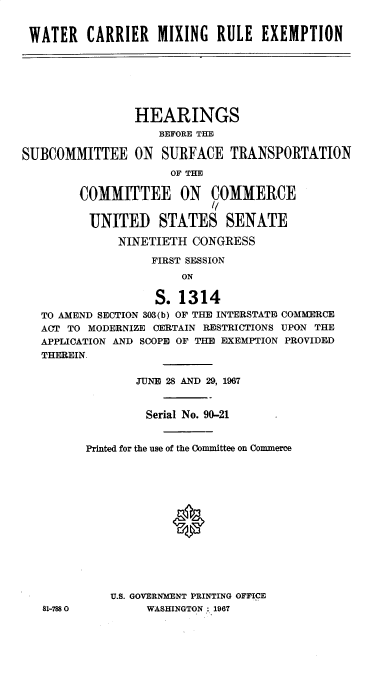 handle is hein.cbhear/wrcrmgreen0001 and id is 1 raw text is: 


WATER CARRIER MIXING RULE EXEMPTION






                HEARINGS
                    BEFORE THE

SUBCOMMITTEE ON SURFACE TRANSPORTATION
                     OF THE

        COMMITTEE ON COMMERCE
                           //

          UNITED STATES SENATE

              NINETIETH CONGRESS

                   FIRST SESSION
                       ON

                   S. 1314
   TO AMEND SECTION 303(b) OF THE INTERSTATE COMMERCE
   ACT TO MODERNIZE CERTAIN RESTRICTIONS UPON THE
   APPLICATION AND SCOPE OF THE EXEMPTION PROVIDED
   THEREIN

                TUNE 28 AND 29, 1967


                  Serial No. 90-21


         Printed for the use of the Committee on Commerce













             U.S. GOVERNMENT PRINTING OFFICE
   81-7880        WASHINGTON: 1967


