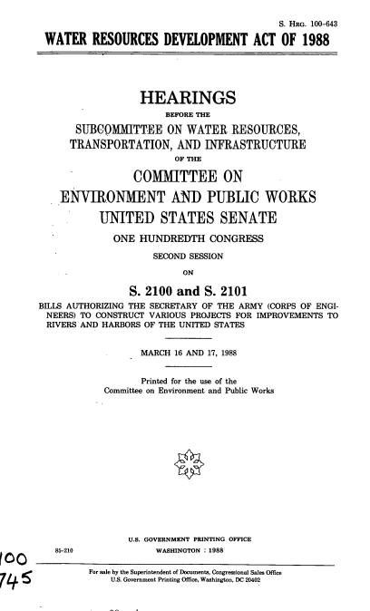 handle is hein.cbhear/wrdeva0001 and id is 1 raw text is: S. HRG. 100-643
WATER RESOURCES DEVELOPMENT ACT OF 1988

HEARINGS
BEFORE THE
SUBCOMMITTEE ON WATER RESOURCES,
TRANSPORTATION, AND INFRASTRUCTURE
OF THE
COMMITTEE ON
ENVIRONMENT AND PUBLIC WORKS
UNITED STATES SENATE
ONE HUNDREDTH CONGRESS
SECOND SESSION
ON
S. 2100 and S. 2101
BILLS AUTHORIZING THE SECRETARY OF THE ARMY (CORPS OF ENGI-
NEERS) TO CONSTRUCT VARIOUS PROJECTS FOR IMPROVEMENTS TO
RIVERS AND HARBORS OF THE UNITED STATES

85-210

MARCH 16 AND 17, 1988
Printed for the use of the
Committee on Environment and Public Works
U.S. GOVERNMENT PRINTING OFFICE
WASHINGTON . 1988

For sale by the Superintendent of Documents, Congressional Sales Office
U.S. Government Printing Office, Washington, DC 20402


