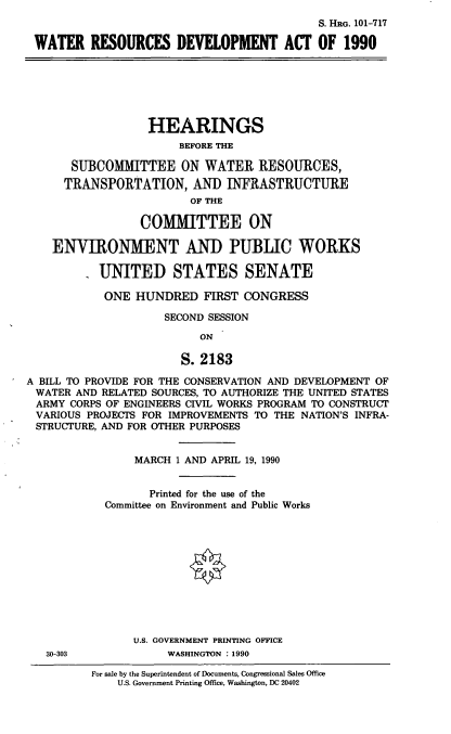 handle is hein.cbhear/wresdeva0001 and id is 1 raw text is: S. HRG. 101-717
WATER RESOURCES DEVELOPMENT ACT OF 1990

HEARINGS
BEFORE THE
SUBCOMMITTEE ON WATER RESOURCES,
TRANSPORTATION, AND INFRASTRUCTURE
OF THE
COMMITTEE ON
ENVIRONMENT AND PUBLIC WORKS
UNITED STATES SENATE
ONE HUNDRED FIRST CONGRESS
SECOND SESSION
ON
S. 2183
A BILL TO PROVIDE FOR THE CONSERVATION AND DEVELOPMENT OF
WATER AND RELATED SOURCES, TO AUTHORIZE THE UNITED STATES
ARMY CORPS OF ENGINEERS CIVIL WORKS PROGRAM TO CONSTRUCT
VARIOUS PROJECTS FOR IMPROVEMENTS TO THE NATION'S INFRA-
STRUCTURE, AND FOR OTHER PURPOSES

30-303

MARCH 1 AND APRIL 19, 1990
Printed for the use of the
Committee on Environment and Public Works
U.S. GOVERNMENT PRINTING OFFICE
WASHINGTON : 1990
For sale by the Superintendent of Documents, Congressional Sales Office
U.S. Government Printing Office, Washington, DC 20402


