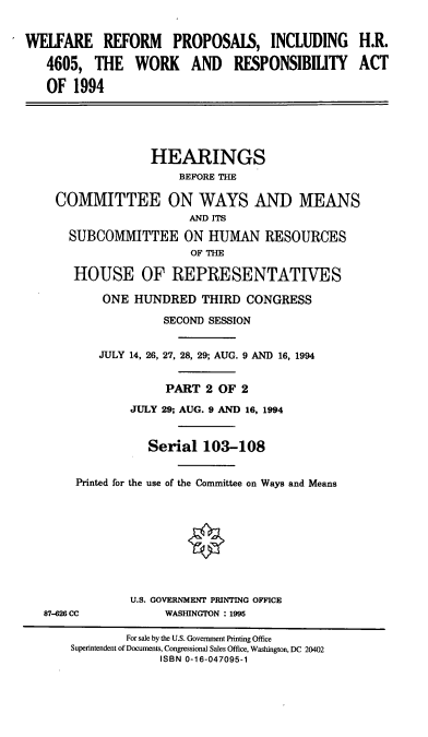 handle is hein.cbhear/wrpwra0001 and id is 1 raw text is: WELFARE REFORM PROPOSAIS, INCLUDING H.R.
4605, THE WORK AND RESPONSIBILITY ACT
OF 1994
HEARINGS
BEFORE THE
COMMITTEE ON WAYS AND MEANS
AND ITS
SUBCOMMITTEE ON HUMAN RESOURCES
OF THE
HOUSE OF REPRESENTATIVES
ONE HUNDRED THIRD CONGRESS
SECOND SESSION
JULY 14, 26, 27, 28, 29; AUG. 9 AND 16, 1994
PART 2 OF 2
JULY 29; AUG. 9 AND 16, 1994
Serial 103-108
Printed for the use of the Committee on Ways and Means
U.S. GOVERNMENT PRINTING OFFICE
87-626 CC            WASHINGTON : 1995
For sale by the U.S. Government Printing Office
Superintendent of Documents, Congressional Sales Office, Washington, DC 20402
ISBN 0-16-047095-1



