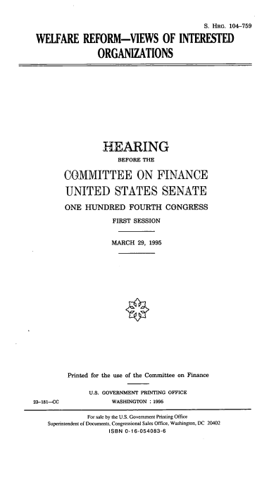 handle is hein.cbhear/wrvio0001 and id is 1 raw text is: S. HRG. 104-759
WELFARE REFORM-VIEWS OF INTERESTED
ORGANIZATIONS

HEARING
BEFORE THE
COMMITTEE ON FINANCE
UNITED STATES SENATE
ONE HUNDRED FOURTH CONGRESS
FIRST SESSION
MARCH 29, 1995

23-181-CC

Printed for the use of the Committee on Finance
U.S. GOVERNMENT PRINTING OFFICE
WASHINGTON : 1995

For sale by the U.S. Government Printing Office
Superintendent of Documents, Congressional Sales Office, Washington, DC 20402
ISBN 0-16-054083-6


