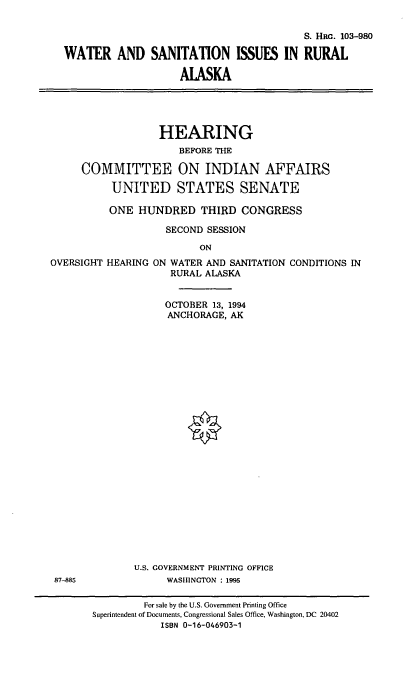 handle is hein.cbhear/wsirak0001 and id is 1 raw text is: 


                                         S. HR. 103-980

WATER AND SANITATION ISSUES IN RURAL

                    ALASKA


             HEARING
                 BEFORE THE

COMMITTEE ON INDIAN AFFAIRS

     UNITED STATES SENATE

     ONE  HUNDRED THIRD CONGRESS

              SECOND  SESSION

                    ON


OVERSIGHT HEARING


ON WATER AND SANITATION CONDITIONS IN
   RURAL ALASKA


OCTOBER 13, 1994
ANCHORAGE, AK


U.S. GOVERNMENT PRINTING OFFICE
      WASHINGTON : 1995


87-885


         For sale by the U.S. Government Printing Office
Superintendent of Documents, Congressional Sales Office, Washington, DC 20402
            ISBN 0-16-046903-1



