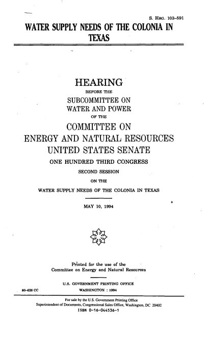 handle is hein.cbhear/wsnctx0001 and id is 1 raw text is: 

                                        S. HRG. 103-591

WATER SUPPLY NEEDS OF THE COLONIA IN

                     TEXAS


                HEARING
                    BEFORE THE

              SUBCOMMITTEE ON
              WATER   AND  POWER
                      OF THE

              COMMITTEE ON

ENERGY AND NATURAL RESOURCES

        UNITED STATES SENATE

        ONE  HUNDRED   THIRD  CONGRESS

                  SECOND SESSION

                      ON THE

     WATER SUPPLY NEEDS OF THE COLONIA IN TEXAS


          MAY  10, 1994










       Printed for the use of the
Committee on Energy and Natural Resources

    U.S. GOVERNMENT PRINTING OFFICE
         WASHINGTON : 1994


80-426 CC


         For sale by the U.S. Government Printing Office
Superintendent of Documents, Congressional Sales Office, Washington, DC 20402
             ISBN 0-16-044536-1


