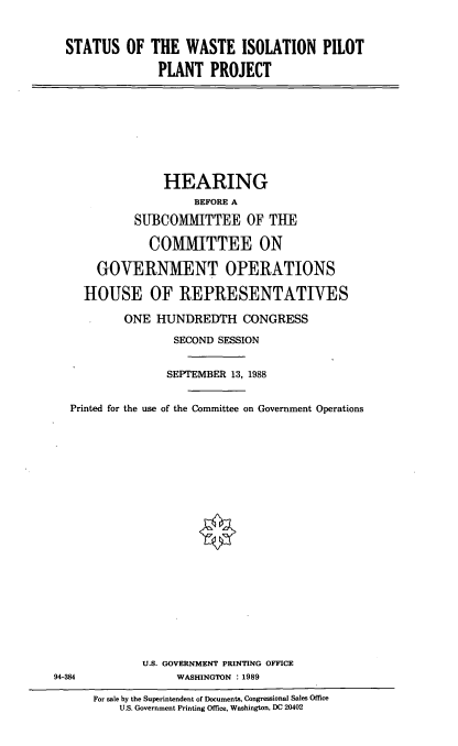 handle is hein.cbhear/wstiol0001 and id is 1 raw text is: STATUS OF THE WASTE ISOLATION PILOT
PLANT PROJECT

HEARING
BEFORE A
SUIBCOMMITTEE OF THE
COMMITTEE ON
GOVERNMENT OPERATIONS
HOUSE OF REPRESENTATIVES
ONE HUNDREDTH CONGRESS
SECOND SESSION
SEPTEMBER 13, 1988
Printed for the use of the Committee on Government Operations
U.S. GOVERNMENT PRINTING OFFICE
94-384                WASHINGTON : 1989
For sale by the Superintendent of Documents, Congressional Sales Office
U.S. Government Printing Office, Washington, DC 20402


