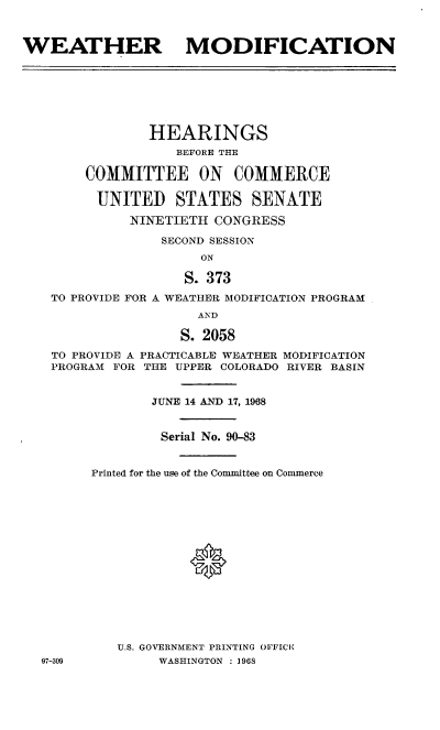 handle is hein.cbhear/wtrmcn0001 and id is 1 raw text is: 



WEATHER MODIFICATION


             HEARINGS
                 BEFORE THE

      COMMITTEE ON COMMERCE

      UNITED STATES SENATE

           NINETIETH  CONGRESS

               SECOND SESSION
                    ON

                  S. 373

 TO PROVIDE FOR A WEATHER MODIFICATION PROGRAM
                   AND

                 S. 2058

 TO PROVIDE A PRACTICABLE WEATHER MODIFICATION
 PROGRAM FOR THE UPPER COLORADO RIVER BASIN


              JUNE 14 AND 17, 1968


              Serial No. 90-83


      Printed for the use of the Committee on Commerce
















         U.S. GOVERNMENT PRINTING OFFICIE
07-309         WASHINGTON : 1968


