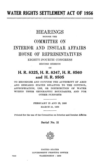 handle is hein.cbhear/wtrsma0001 and id is 1 raw text is: 




WATER RIGHTS SETTLEMENT ACT OF 1956







                HEARINGS
                    BEFORE THE

               COMMITTEE ON


    INTERIOR AND INSULAR AFFAIRS

      HOUSE OF REPRESENTATIVES

            EIGHTY-FOURTH CONGRESS
                  SECOND SESSION
                       ON

      H. R. 8325, H. R. 8347, H. R. 8560

                and H. R. 9505
    TO RECOGNIZE AND CONFIRM THE AUTHORITY OF ARID
    AND SEMIARID STATES RELATING TO THE CONTROL,
    APPROPRIATION, USE, OR DISTRIBUTION OF WATER
    WITHIN THEIR GEOGRAPHIC BOUNDARIES, AND FOR
                  OTHER PURPOSES



               FEBRUARY 22 AND 23, 1956
                   MARCH 21, 1956


    Printed for the use of the Committee on Interior and Insular Affairs


                   Serial No. 31






                      *



                   UNITED STATES
              GOVERNMENT PRINTING OFFICE
   74243          WASHINGTON : 1956


