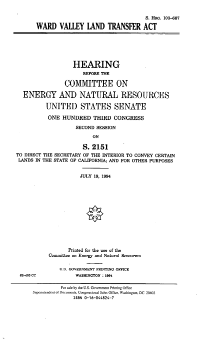 handle is hein.cbhear/wvltfa0001 and id is 1 raw text is: 

                                      S. HRG. 103-687

WARD VALLEY LAND TRANSFER ACT


                    HEARING
                       BEFORE THE

                 COMMITTEE ON

  ENERGY AND NATURAL RESOURCES

          UNITED STATES SENATE

          ONE   HUNDRED THIRD CONGRESS

                     SECOND SESSION

                          ON

                       S. 2151
TO DIRECT THE SECRETARY OF THE INTERIOR TO CONVEY CERTAIN
LANDS  IN THE STATE OF CALIFORNIA; AND FOR OTHER PURPOSES


82-403 CC


           JULY 19, 1994














       Printed for the use of the
Committee on Energy and Natural Resources


    U.S. GOVERNMENT PRINTING OFFICE
         WASHINGTON :1994


          For sale by the U.S. Government Printing Office
Superintendent of Documents, Congressional Sales Office, Washington, DC 20402
              ISBN 0-16-044824-7


