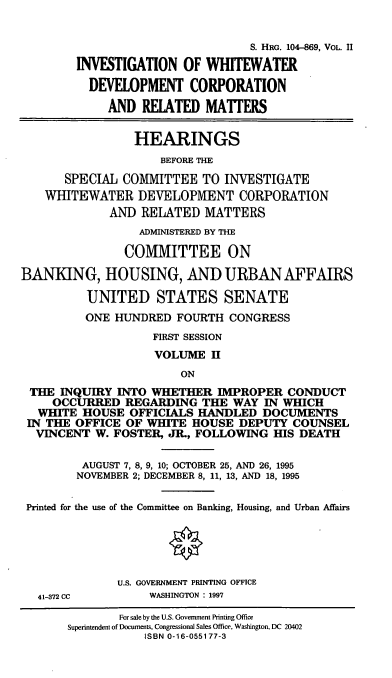handle is hein.cbhear/wwdii0001 and id is 1 raw text is: S. HRG. 104-869, VOL. II
INVESTIGATION OF WHITEWATER
DEVELOPMENT CORPORATION
AND RELATED MATTERS
HEARINGS
BEFORE THE
SPECIAL COMMITTEE TO INVESTIGATE
WHITEWATER DEVELOPMENT CORPORATION
AND RELATED MATTERS
ADMINISTERED BY THE
COMMITTEE ON
BANKING, HOUSING, AND URBAN AFFAIRS
UNITED STATES SENATE
ONE HUNDRED FOURTH CONGRESS
FIRST SESSION
VOLUME H
ON
THE INQUIRY INTO WHETHER IMPROPER CONDUCT
OCCURRED REGARDING THE WAY IN WHICH
WHITE HOUSE OFFICIALS HANDLED DOCUMENTS
IN THE OFFICE OF WHITE HOUSE DEPUTY COUNSEL
VINCENT W. FOSTER, JR., FOLLOWING HIS DEATH
AUGUST 7, 8, 9, 10; OCTOBER 25, AND 26, 1995
NOVEMBER 2; DECEMBER 8, 11, 13, AND 18, 1995
Printed for the use of the Committee on Banking, Housing, and Urban Affairs
U.S. GOVERNMENT PRINTING OFFICE
41-372 CC        WASHINGTON : 1997
For sale by the U.S. Government Printing Office
Superintendent of Documents, Congressional Sales Office, Washington, DC 20402
ISBN 0-16-055177-3


