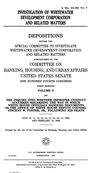 handle is hein.cbhear/wwdv0001 and id is 1 raw text is: S. HRG. 104-869, VOL. V
INVESTIGATION OF WHITEWATER
DEVELOPMENT CORPORATION
AND RELATED MATTERS
DEPOSITIONS
BEFORE THE
SPECIAL COMMITTEE TO INVESTIGATE
WHITEWATER DEVELOPMENT CORPORATION
AND RELATED MATTERS
ADMINISTERED BY THE
COMMITTEE ON
BANKING, HOUSING, AND URBAN AFFAIRS
UNITED STATES SENATE
ONE HUNDRED FOURTH CONGRESS
FIRST SESSION
VOLUME V
ON
THE INQUIRY INTO WHETHER IMPROPER CONDUCT
OCCURRED REGARDING THE WAY IN WHICH
WHITE HOUSE OFFICIALS HANDLED DOCUMENTS
IN THE OFFICE OF WHITE HOUSE DEPUTY COUNSEL
VINCENT W. FOSTER, JR., FOLLOWING HIS DEATH
JULY 10, 11, 12, 13, 14, 17, 21, 24, 31, 1995;
AND FEBRUARY 13, 1996
Printed for the use of the Committee on Banking, Housing, and Urban Affairs
O
U.S. GOVERNMENT PRINTING OFFICE
41-375 CC     WASHINGTON : 1997

Al  7C  fM7  1

For sale by the U.S. Government Printing Office
Superintendent of Documents, Congressional Sales Office, Washington, DC 20402
ISBN 0-16-055229-X


