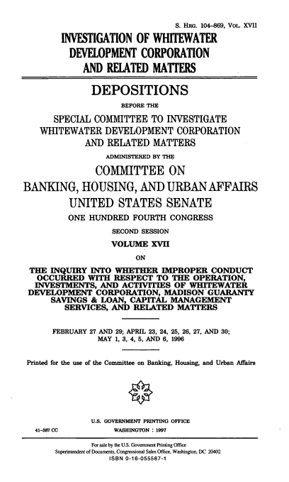 handle is hein.cbhear/wwdxvii0001 and id is 1 raw text is: S. HRG. 104-869, VOL. XVII
INVESTIGATION OF WHITEWATER
DEVELOPMENT CORPORATION
AND RELATED MATTERS
DEPOSITIONS
BEFORE THE
SPECIAL COMMITTEE TO INVESTIGATE
WHITEWATER DEVELOPMENT CORPORATION
AND RELATED MATTERS
ADMINISTERED BY THE
COMMITTEE ON
BANKING, HOUSING, AND URBAN AFFAIRS
UNITED STATES SENATE
ONE HUNDRED FOURTH CONGRESS
SECOND SESSION
VOLUME XVII
ON
THE INQUIRY INTO WHETHER IMPROPER CONDUCT
OCCURRED WITH RESPECT TO THE OPERATION,
INVESTMENTS, AND ACTIVITIES OF WHITEWATER
DEVELOPMENT CORPORATION, MADISON GUARANTY
SAVINGS & LOAN, CAPITAL MANAGEMENT
SERVICES, AND RELATED MATTERS
FEBRUARY 27 AND 29; APRIL 23, 24, 25, 26, 27, AND 30;
MAY 1, 3, 4, 5, AND 6, 1996
Printed for the use of the Committee on Banking, Housing, and Urban Affairs
U.S. GOVERNMENT PRINTING OFFICE
41-387 CC     WASHINGTON : 1997

For sale by the U.S. Government Printing Office
Superintendent of Documents, Congressional Sales Office, Washington, DC 20402
ISBN 0-16-055567-1


