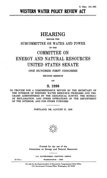 handle is hein.cbhear/wwpra0001 and id is 1 raw text is: S. HRG. 101-993
WESTERN WATER POLICY REVIEW ACT
HEARING
BEFORE THE
SUBCOMMITTEE ON WATER AND POWER
OF THE
COMMITTEE ON
ENERGY AND NATURAL RESOURCES
UNITED STATES SENATE
ONE HUNDRED FIRST CONGRESS
SECOND SESSION
ON
S. 1996
TO PROVIDE FOR A COMPREHENSIVE REVIEW BY THE SECRETARY OF
THE INTERIOR OF WESTERN WATER RESOURCE PROBLEMS AND PRO-
GRAMS ADMINISTERED BY THE GEOLOGICAL SURVEY, THE BUREAU
OF RECLAMATION, AND OTHER OPERATIONS OF THE DEPARTMENT
OF THE INTERIOR, AND FOR OTHER PURPOSES
PORTLAND, OR, AUGUST 27, 1990
Printed for the use of the
Committee on Energy and Natural Resources
U.S. GOVERNMENT PRINTING OFFICE
35-754 -           WASHINGTON :1990
For sale by the Superintendent of Documents, Congressional Sales Office
U.S. Government Printing Office, Washington, DC 20402


