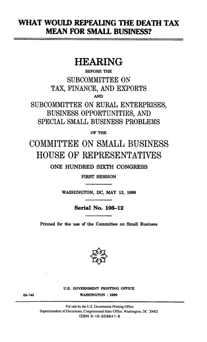 handle is hein.cbhear/wwrdtm0001 and id is 1 raw text is: WHAT WOULD REPEALING THE DEATH TAX
MEAN FOR SMALL BUSINESS?
HEARING
BEFORE THE
SUBCOMMITTEE ON
TAX, FINANCE, AND EXPORTS
AND
SUBCOMMITTEE ON RURAL ENTERPRISES,
BUSINESS OPPORTUNITIES, AND
SPECIAL SMALL BUSINESS PROBLEMS
OF THE
COMMITTEE ON SMALL BUSINESS
HOUSE OF REPRESENTATIVES
ONE HUNDRED SIXTH CONGRESS
FIRST SESSION
WASHINGTON, DC, MAY 13, 1999
Serial No. 106-12
Printed for the use of the Conmmittee on Small Business
U.S. GOVERNMENT PRINTING OFFICE

59-745

WASHINGTON : 1999

For sale by the U.S. Government Printing Office
Superintendent of Documents, Congressional Sales Office, Washington, DC 20402
ISBN 0-16-059641-6


