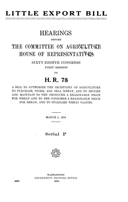 handle is hein.cbhear/xbll0001 and id is 1 raw text is: 



LITTLE EXPORT BILL


            HEARINGS
                 BEFORE


THE   COMMITTEE ON AGRIEVtTT 1D

   HOUSE OF REPRESENTATIVV


SIXTY-EIGHTII CONGRESS
      FIRST SESSION

          ON


      H. R.  78


A BILL TO AUTHORIZE THE SECRETARY OF AGRICULTURE
TO PURCHASE, STORE, AND SELL WHEAT, AND TO SECURE
AND MAINTAIN TO THE PRODUCER A REASONABLE PRICE
FOR WHEAT AND TO THE CONSUMER A REASONABLE PRICE
   FOR BREAD, AND TO STABILIZE WHEAT VALUES.




               MARCH 5, 1924





               Serial P












               WASHINGTON
          GOVERNMENT PRINTING OFFICE


90428


1924


