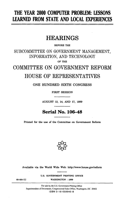 handle is hein.cbhear/ycplls0001 and id is 1 raw text is: THE YEAR 2000 COMPUTER PROBLEM: LESSONS
LEARNED FROM STATE AND LOCAL EXPERIENCES
HEARINGS
BEFORE THE
SUBCOMMITTEE ON GOVERNMENT MANAGEMENT,
INFORMATION, AND TECHNOLOGY
OF THE
COMMITTEE ON GOVERNMENT REFORM
HOUSE OF REPRESENTATIVES
ONE HINDRED SIXTH CONGRESS
FIRST SESSION
AUGUST 13, 14, AND 17, 1999
Serial No. 106-48
Printed for the use of the Committee on Government Reform
Available via the World Wide Web: http:J/www.house.gov/reform
U.S. GOVERNMENT PRINTING OFFICE

60-954 CC

WASHINGTON : 1999

For sale by the U.S. Government Printing Office
Superintendent of Documents, Congressional Sales Office, Washington, DC 20402
ISBN 0-16-059945-8


