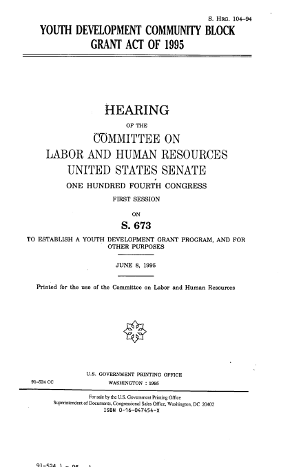 handle is hein.cbhear/ydvcmbg0001 and id is 1 raw text is: 

                                            S. HRG. 104-94

   YOUTH DEVELOPMENT COMMUNITY BLOCK

                GRANT ACT OF 1995









                   HEARING

                        OF THE

                GOMMITTEE ON

     LABOR AND HUMAN RESOURCES

          UNITED STATES SENATE

          ONE HUNDRED FOURTH CONGRESS

                     FIRST SESSION

                          ON

                       S. 673
TO ESTABLISH A YOUTH DEVELOPMENT GRANT PROGRAM, AND FOR
                    OTHER PURPOSES


                      JUNE 8, 1995


  Printed for the use of the Committee on Labor and Human Resources












              U.S. GOVERNMENT PRINTING OFFICE
 91-524 CC          WASHINGTON : 1995

               For sale by the U.S. Government Printing Office
       Superintendent of Documents, Congressional Sales Office, Washington, DC 20402
                   ISBN 0-16-047454-X


ql-r,'A I - n



