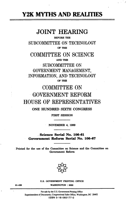 handle is hein.cbhear/ykmyr0001 and id is 1 raw text is: Y2K MYTHS AND REALITIES
JOINT HEARING
BEFORE THE
SUBCOMMITTEE ON TECHNOLOGY
OF THE
COMMITTEE ON SCIENCE
'AND T=
SUBCOMMITTEE ON
GOVERNMENT MANAGEMENT,
INFORMATION, AN] TECHNOLOGY
OF .THE
COMMITTEE ON
GOVERNMENT REFORM
HOUSE OF REPRESENTATIVES
ONE HUNDRED.SIXTH CONGRESS
FIRST SESSION
NOVEMBER 4, 1999
Science Serial No. 106-61
Government Reform Serial No. 106-67
Printed for the use of the Committee on Science and the Committee on
Government Reform
U.S. GOVERNMENT PRINTING OFFICE
61-629              WASHINGTON : 2000
For sale by the US. Government Printing Office
Superintendent of Documents, Congressional Sales Office, Washington, DC 20402
ISBN 0-16-060177-0


