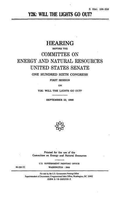 handle is hein.cbhear/ykwlgo0001 and id is 1 raw text is: S. HRG. 106-358
Y2K: WILL THE LIGHTS GO OUT?.

HEARING
BEFORE THE
COMMITTEE ON
ENERGY AND NATURAL RESOURCES
UNITED STATES SENATE
ONE HUNDRED SIXTH CONGRESS
FIRST SESSION
ON
Y2K- WILL THE LIGHTS GO OUT?

62-535 CC

SEPTEMBER 23, 1999
Printed for the use of the
Committee on Energy and Natural Resources
U.S. GOVERNMENT PRINTING OFFICE
WASHINGTON : 2000

For sale by the U.S. Government Printing Office
Superintendent of Documents, Congressional Sales Office, Washington, DC 20402
ISBN 0-16-060209-2


