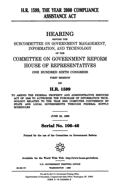 handle is hein.cbhear/ymcpaa0001 and id is 1 raw text is: H.R. 1599, THE YEAR 2000 COMPLIANCE
ASSISTANCE ACT
HEARING
BEFORE THE
SUBCOMMITTEE ON GOVERNMENT MANAGEMENT,
INFORMATION, AND TECHNOLOGY
OF THE
COMMITTEE ON GOVERNMENT REFORM
HOUSE OF REPRESENTATIVES
ONE HUNDRED SIXTH CONGRESS
FIRST SESSION
ON
H.Rl 1599
TO AMEND THE FEDERAL PROPERTY AND ADMINISTRATIVE SERVICES
ACT OF 1949 TO AUTHORIZE THE PURCHASE OF INFORMATION TECH-
NOLOGY RELATED TO THE YEAR 2000 COMPUTER CONVERSION BY
STATE AND LOCAL GOVERNMENTS THROUGH FEDERAL SUPPLY
SCHEDULES
JUNE 23, 1999
Serial No. 106-46
Printed for the use of the Committee on Government Reform
Available via the World Wide Web: http-//www.house.gov/reform
U.S. GOVFMENT PRINTING OFFICE

60-934 CC

WASHINGTON : 1999

For sale by the U.S. Goverment Printing Office
Superintendent of Documents, Congressional Sales Office, Washington, DC 20402
ISBN 0-16-059886-9


