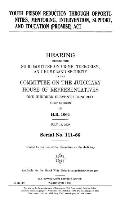 handle is hein.cbhear/yprto0001 and id is 1 raw text is: 


YOUTH PRISON REDUCTION THROUGH OPPORTU-

   NITIES, MENTORING, INTERVENTION, SUPPORT,

   AND EDUCATION (PROMISE) ACT


                 HEARING
                     BEFORE THE

    SUBCOMMITTEE ON CRIME, TERRORISM,
           AND HOMELAND SECURITY
                       OF THE

    COMMITTEE ON THE JUDICIARY

    HOUSE OF REPRESENTATIVES

       ONE HUNDRED ELEVENTH CONGRESS

                   FIRST SESSION

                        ON

                    H.R. 1064


                    JULY 15, 2009


              Serial No. 111-86


      Printed for the use of the Committee on the Judiciary






    Available via the World Wide Web: http://judiciary.house.gov


             U.S. GOVERNMENT PRINTING OFFICE
51-015 PDF         WASHINGTON : 2010
     For sale by the Superintendent of Documents, U.S. Government Printing Office
     Internet: bookstore.gpo.gov  Phone: toll free (866) 512-1800; DC area (202) 512-1800
        Fax: (202) 512-2104 Mail: Stop IDCC, Washington, DC 20402-0001


