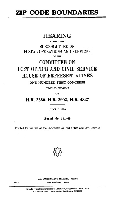 handle is hein.cbhear/zipcdb0001 and id is 1 raw text is: ZIP CODE BOUNDARIES

HEARING
BEFORE THE
SUBCOMMITTEE ON
POSTAL OPERATIONS AND SERVICES
OF THE
COMMITTEE ON
POST OFFICE AND CIVIL SERVICE
HOUSE OF REPRESENTATIVES
ONE HUNDRED FIRST CONGRESS
SECOND SESSION
ON
H.R. 2380, H.R. 2902, H.R. 4827

JUNE 7, 1990

Serial No. 101-69
Printed for the use of the Committee on Post Office and Civil Service
U.S. GOVERNMENT PRINTING OFFICE
35-781                         WASHINTON : 1990
For sale by the Superintendent of Documents, Congressional Sales Office
U.S. Government Printing Office, Washington, DC 20402


