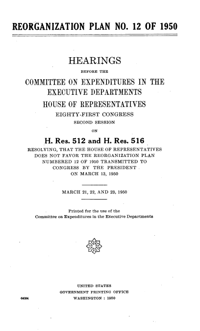 handle is hein.cbhear/znpl0001 and id is 1 raw text is: 




REORGANIZATION PLAN NO. 12 OF 1950


             HEARINGS

                BEFORE THE

COMMITTEE ON EXPENDITURES IN THE

      EXECUTIVE DEPARTMENTS

      HOUSE  OF REPRESENTATIVES

         EIGHTY-FIRST CONGRESS
              SECOND SESSION

                   ON

      H. Res. 512 and  H. Res. 516
 RESOLVING, THAT THE HOUSE OF REPRESENTATIVES
   DOES NOT FAVOR THE REORGANIZATION PLAN
     NUMBERED 12 OF 1950 TRANSMITTED TO
        CONGRESS BY THE PRESIDENT
             ON MARCH 13, 1950


        MARCH 21, 22, AND 23, 1950



          Printed for the use of the
Committee on Expenditures in the Executive Departments














            UNITED STATES
       GOVERNMENT PRINTING OFFICE
           WASHINGTON : 1950


44084


