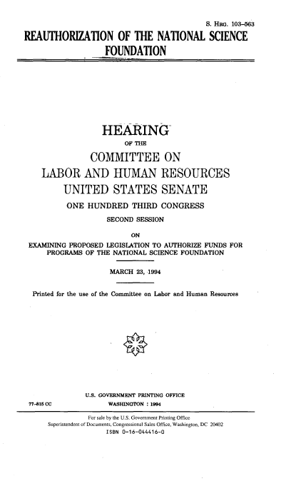 handle is hein.cbhear/zntsciefd0001 and id is 1 raw text is: 

                                           S. HRG. 103-563

REAUTHORIZATION OF THE NATIONAL SCIENCE

                   FOUNDATION










                   HEARING-
                        OF THE

                COMMITTEE ON

    LABOR AND HUMAN RESOURCES

         UNITED STATES SENATE

         ONE HUNDRED THIRD CONGRESS

                   SECOND SESSION

                         ON
 EXAMINING PROPOSED LEGISLATION TO AUTHORIZE FUNDS FOR
     PROGRAMS OF THE NATIONAL SCIENCE FOUNDATION

                    MARCH 23, -1994


  Printed for the use of the Committee on Labor and Human Resources













              U.S. GOVERNMENT PRINTING OFFICE
 77-815 CC          WASHINGTON : 1994

               For sale by the U.S. Government Printing Office
      Superintendent of Documents, Congressional Sales Office, Washington, DC 20402
                   ISBN 0-16-044416-0


