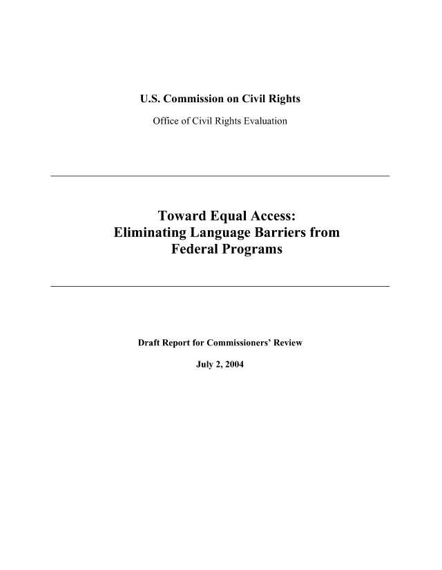 handle is hein.civil/usccaabw0001 and id is 1 raw text is: 






U.S. Commission on Civil Rights

  Office of Civil Rights Evaluation


        Toward   Equal  Access:
Eliminating  Language   Barriers  from
          Federal  Programs


Draft Report for Commissioners' Review


July 2, 2004


