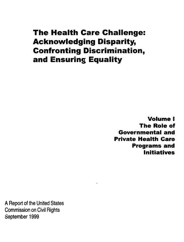 handle is hein.civil/uscdad0001 and id is 1 raw text is: 



The  Health   Care  Challenge:
Acknowledging Disparity,
Confronting   Discrimination,
and  Ensuring   Equality








                                Volume I
                              The Role of
                        Governmental and
                        Private Health Care
                            Programs and
                               Initiatives


A Report of the United States
Commission on Civil Rights
September 1999


