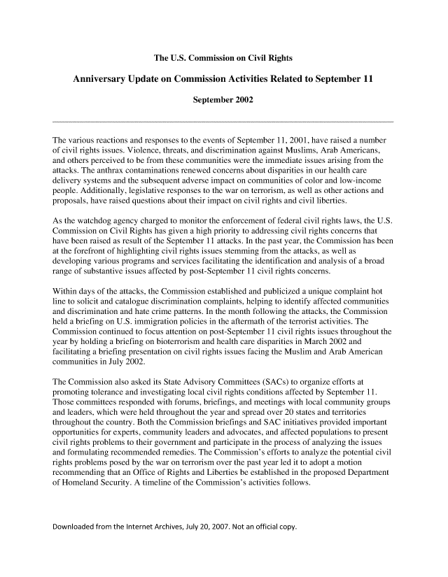 handle is hein.civil/uscdeg0001 and id is 1 raw text is: 




                           The U.S. Commission on Civil Rights

     Anniversary Update on Commission Activities Related to September 11

                                     September 2002



The various reactions and responses to the events of September 11, 2001, have raised a number
of civil rights issues. Violence, threats, and discrimination against Muslims, Arab Americans,
and others perceived to be from these communities were the immediate issues arising from the
attacks. The anthrax contaminations renewed concerns about disparities in our health care
delivery systems and the subsequent adverse impact on communities of color and low-income
people. Additionally, legislative responses to the war on terrorism, as well as other actions and
proposals, have raised questions about their impact on civil rights and civil liberties.

As the watchdog agency charged to monitor the enforcement of federal civil rights laws, the U.S.
Commission on Civil Rights has given a high priority to addressing civil rights concerns that
have been raised as result of the September 11 attacks. In the past year, the Commission has been
at the forefront of highlighting civil rights issues stemming from the attacks, as well as
developing various programs and services facilitating the identification and analysis of a broad
range of substantive issues affected by post-September 11 civil rights concerns.

Within days of the attacks, the Commission established and publicized a unique complaint hot
line to solicit and catalogue discrimination complaints, helping to identify affected communities
and discrimination and hate crime patterns. In the month following the attacks, the Commission
held a briefing on U.S. immigration policies in the aftermath of the terrorist activities. The
Commission continued to focus attention on post-September 11 civil rights issues throughout the
year by holding a briefing on bioterrorism and health care disparities in March 2002 and
facilitating a briefing presentation on civil rights issues facing the Muslim and Arab American
communities in July 2002.

The Commission also asked its State Advisory Committees (SACs) to organize efforts at
promoting tolerance and investigating local civil rights conditions affected by September 11.
Those committees responded with forums, briefings, and meetings with local community groups
and leaders, which were held throughout the year and spread over 20 states and territories
throughout the country. Both the Commission briefings and SAC initiatives provided important
opportunities for experts, community leaders and advocates, and affected populations to present
civil rights problems to their government and participate in the process of analyzing the issues
and formulating recommended remedies. The Commission's efforts to analyze the potential civil
rights problems posed by the war on terrorism over the past year led it to adopt a motion
recommending that an Office of Rights and Liberties be established in the proposed Department
of Homeland Security. A timeline of the Commission's activities follows.


Downloaded from the Internet Archives, July 20, 2007. Not an official copy.



